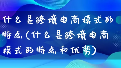 什么是跨境电商模式的特点(什么是跨境电商模式的特点和优势)_https://www.qujiang-marathon.com_运营技巧_第1张