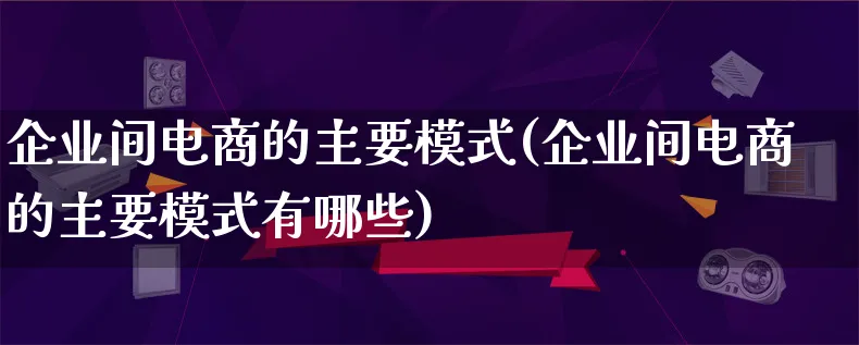 企业间电商的主要模式(企业间电商的主要模式有哪些)_https://www.qujiang-marathon.com_运营技巧_第1张