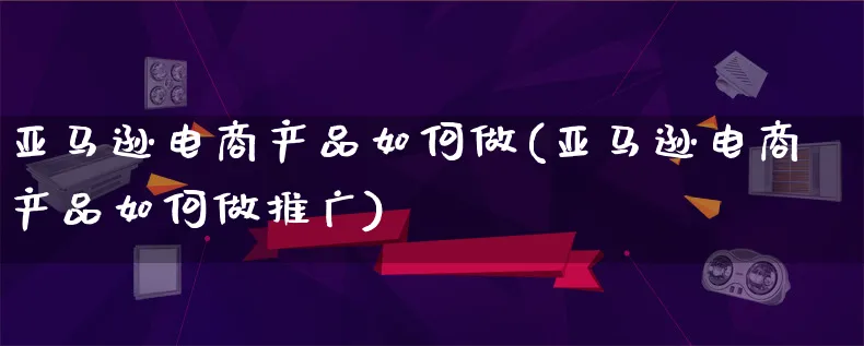 亚马逊电商产品如何做(亚马逊电商产品如何做推广)_https://www.qujiang-marathon.com_电商资讯_第1张
