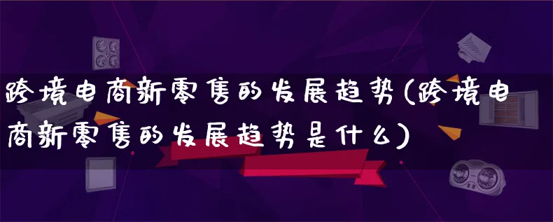 跨境电商新零售的发展趋势(跨境电商新零售的发展趋势是什么)_https://www.qujiang-marathon.com_产品报表_第1张