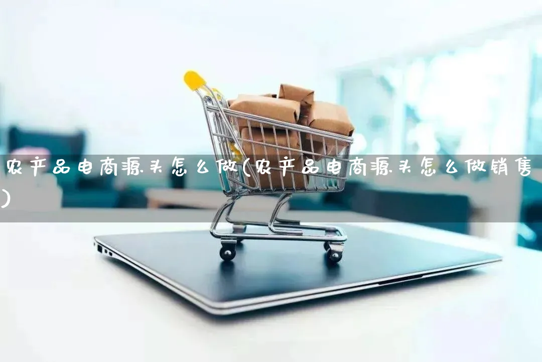 农产品电商源头怎么做(农产品电商源头怎么做销售)_https://www.qujiang-marathon.com_电商资讯_第1张