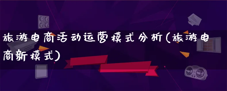 旅游电商活动运营模式分析(旅游电商新模式)_https://www.qujiang-marathon.com_运营技巧_第1张
