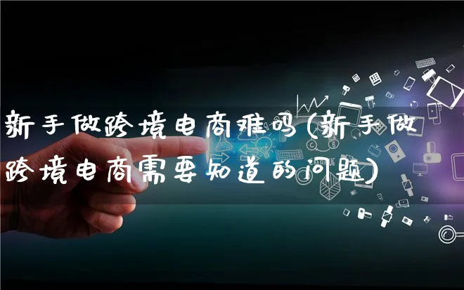 新手做跨境电商难吗(新手做跨境电商需要知道的问题)_https://www.qujiang-marathon.com_市场推广_第1张