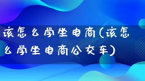 该怎么学坐电商(该怎么学坐电商公交车)_https://www.qujiang-marathon.com_电商资讯_第1张