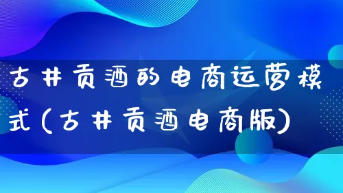 古井贡酒的电商运营模式(古井贡酒电商版)_https://www.qujiang-marathon.com_运营技巧_第1张