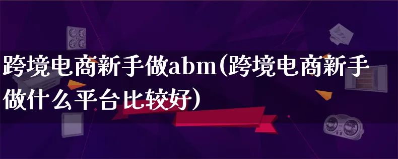 跨境电商新手做abm(跨境电商新手做什么平台比较好)_https://www.qujiang-marathon.com_电商资讯_第1张