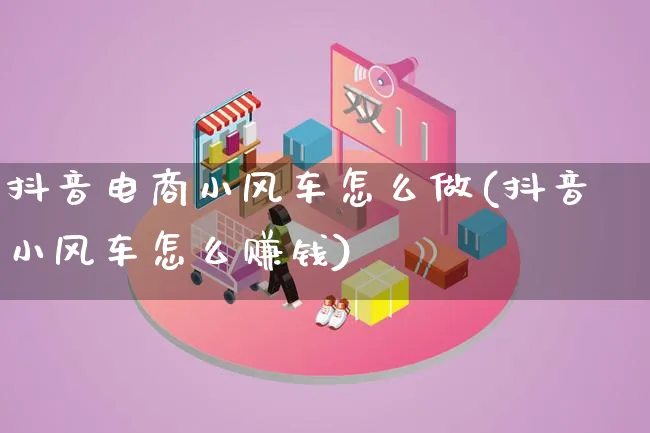 抖音电商小风车怎么做(抖音小风车怎么赚钱)_https://www.qujiang-marathon.com_营销策划_第1张