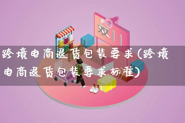 跨境电商退货包装要求(跨境电商退货包装要求标准)_https://www.qujiang-marathon.com_运营技巧_第1张
