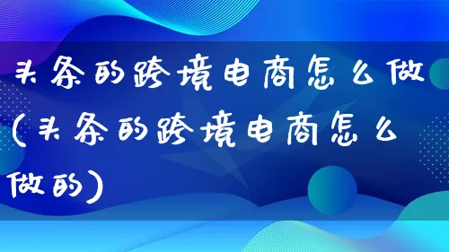 头条的跨境电商怎么做(头条的跨境电商怎么做的)_https://www.qujiang-marathon.com_电商资讯_第1张