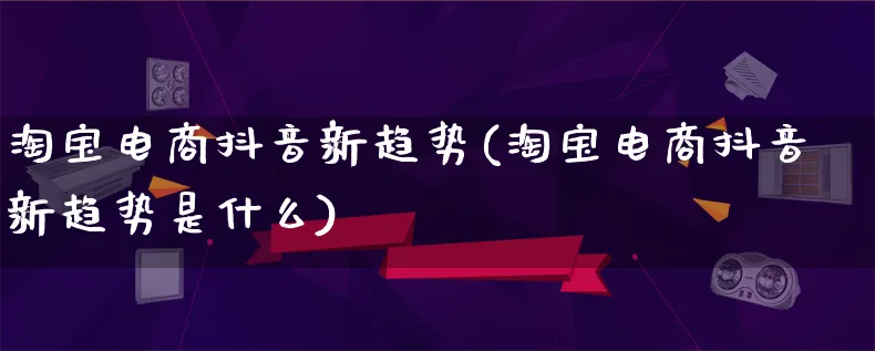 淘宝电商抖音新趋势(淘宝电商抖音新趋势是什么)_https://www.qujiang-marathon.com_产品报表_第1张