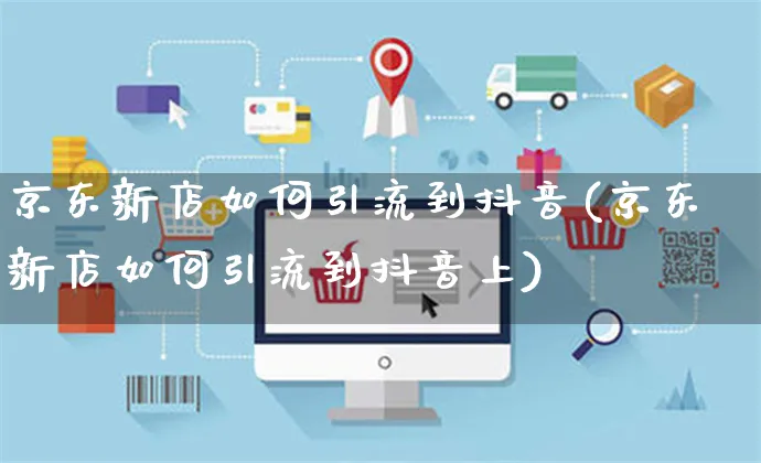 京东新店如何引流到抖音(京东新店如何引流到抖音上)_https://www.czttao.com_京东电商_第1张