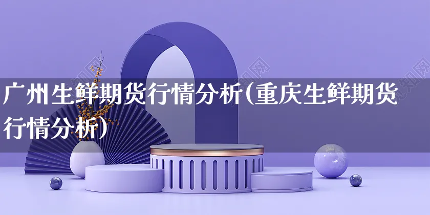 广州生鲜期货行情分析(重庆生鲜期货行情分析)_https://www.czttao.com_视频/直播带货_第1张