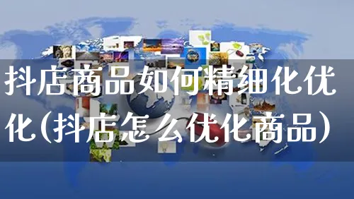 抖店商品如何精细化优化(抖店怎么优化商品)_https://www.czttao.com_电商运营_第1张