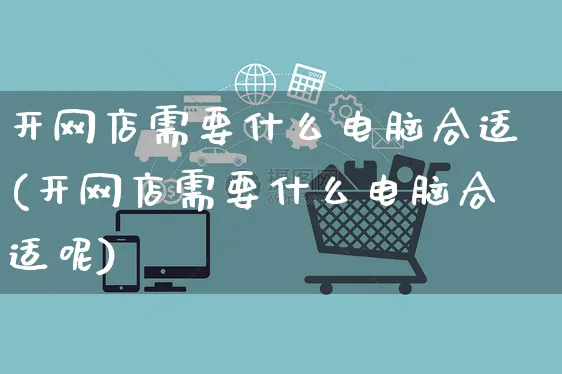 开网店需要什么电脑合适(开网店需要什么电脑合适呢)_https://www.czttao.com_店铺装修_第1张