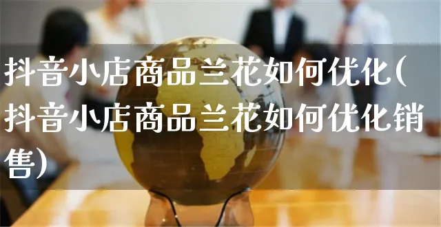 抖音小店商品兰花如何优化(抖音小店商品兰花如何优化销售)_https://www.czttao.com_电商运营_第1张