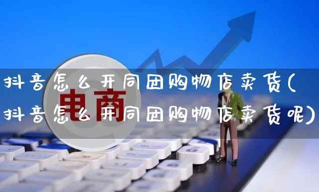抖音怎么开同团购物店卖货(抖音怎么开同团购物店卖货呢)_https://www.czttao.com_抖音小店_第1张