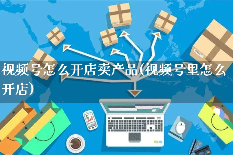 视频号怎么开店卖产品(视频号里怎么开店)_https://www.czttao.com_视频/直播带货_第1张