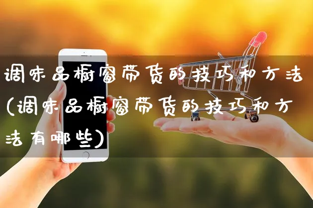 调味品橱窗带货的技巧和方法(调味品橱窗带货的技巧和方法有哪些)_https://www.czttao.com_视频/直播带货_第1张