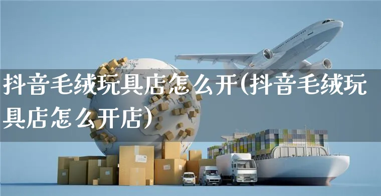 抖音毛绒玩具店怎么开(抖音毛绒玩具店怎么开店)_https://www.czttao.com_抖音小店_第1张