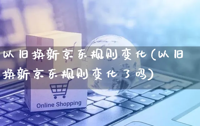 以旧换新京东规则变化(以旧换新京东规则变化了吗)_https://www.czttao.com_京东电商_第1张