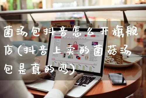 菌汤包抖音怎么开旗舰店(抖音上卖的菌菇汤包是真的吗)_https://www.czttao.com_抖音小店_第1张
