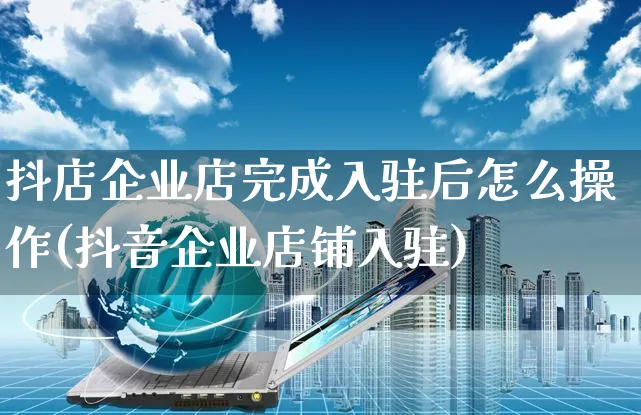 抖店企业店完成入驻后怎么操作(抖音企业店铺入驻)_https://www.czttao.com_抖音小店_第1张