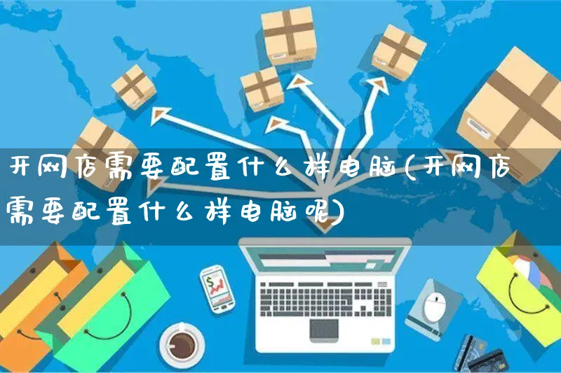 开网店需要配置什么样电脑(开网店需要配置什么样电脑呢)_https://www.czttao.com_店铺规则_第1张