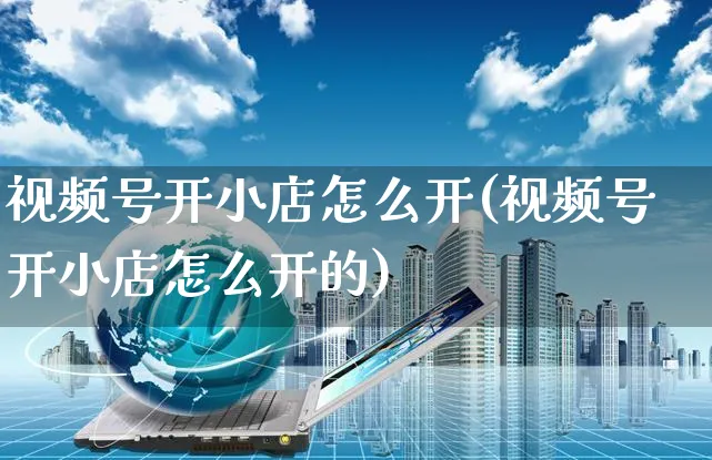 视频号开小店怎么开(视频号开小店怎么开的)_https://www.czttao.com_视频/直播带货_第1张