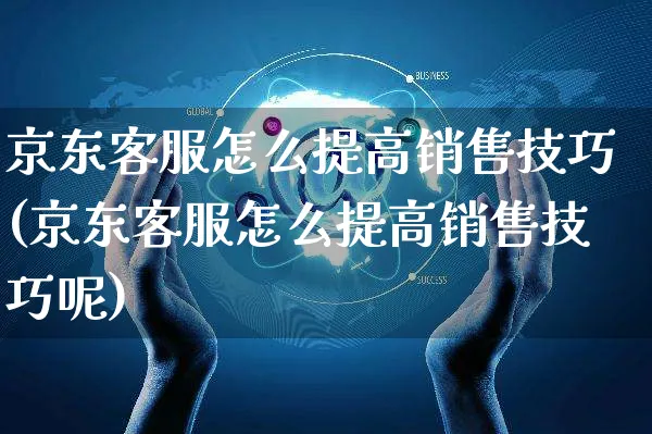 京东客服怎么提高销售技巧(京东客服怎么提高销售技巧呢)_https://www.czttao.com_京东电商_第1张
