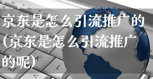 京东是怎么引流推广的(京东是怎么引流推广的呢)_https://www.czttao.com_京东电商_第1张