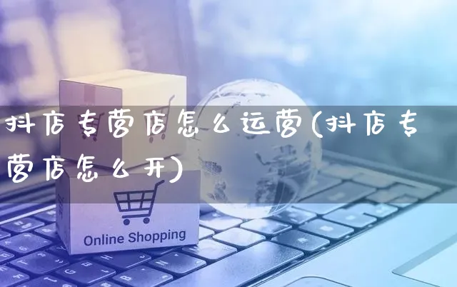 抖店专营店怎么运营(抖店专营店怎么开)_https://www.czttao.com_抖音小店_第1张