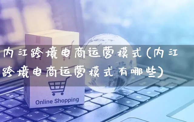 内江跨境电商运营模式(内江跨境电商运营模式有哪些)_https://www.czttao.com_抖音小店_第1张