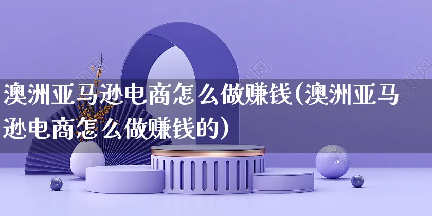 澳洲亚马逊电商怎么做赚钱(澳洲亚马逊电商怎么做赚钱的)_https://www.czttao.com_抖音小店_第1张
