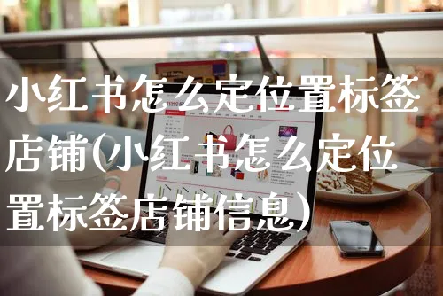 小红书怎么定位置标签店铺(小红书怎么定位置标签店铺信息)_https://www.czttao.com_小红书_第1张