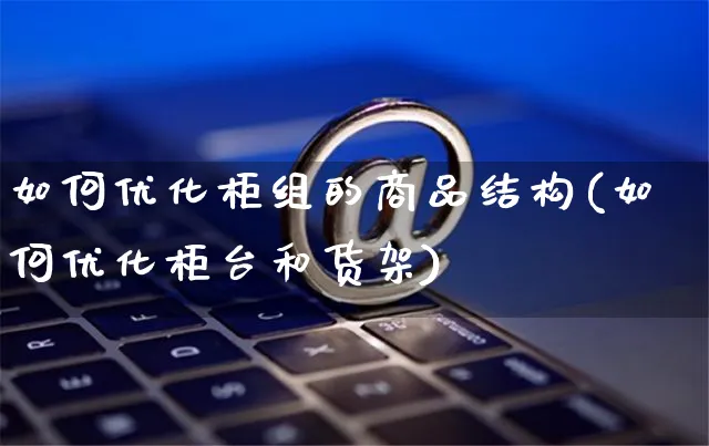 如何优化柜组的商品结构(如何优化柜台和货架)_https://www.czttao.com_电商问答_第1张