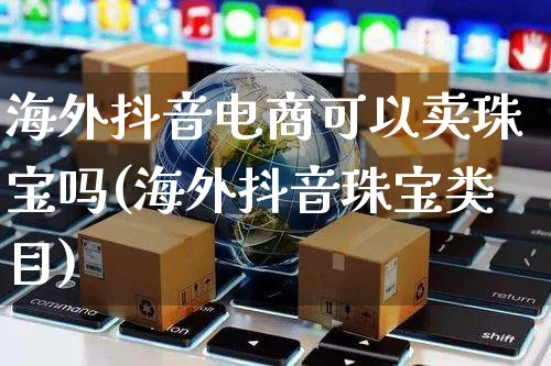 海外抖音电商可以卖珠宝吗(海外抖音珠宝类目)_https://www.czttao.com_亚马逊电商_第1张