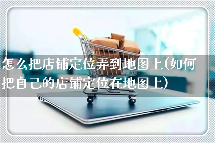 怎么把店铺定位弄到地图上(如何把自己的店铺定位在地图上)_https://www.czttao.com_拼多多电商_第1张