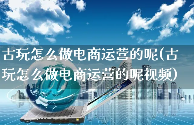 古玩怎么做电商运营的呢(古玩怎么做电商运营的呢视频)_https://www.czttao.com_电商问答_第1张