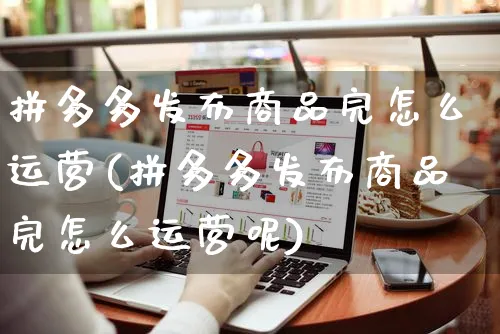 拼多多发布商品完怎么运营(拼多多发布商品完怎么运营呢)_https://www.czttao.com_电商问答_第1张