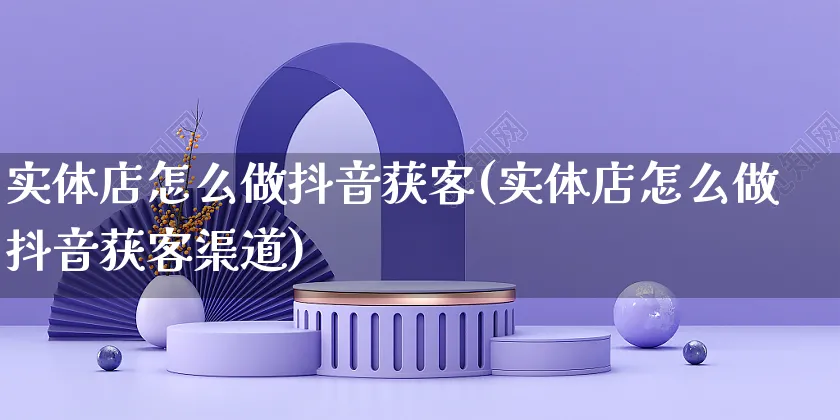 实体店怎么做抖音获客(实体店怎么做抖音获客渠道)_https://www.czttao.com_抖音小店_第1张