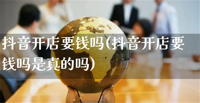 抖音开店要钱吗(抖音开店要钱吗是真的吗)_https://www.czttao.com_开店技巧_第1张