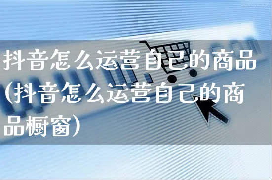 抖音怎么运营自己的商品(抖音怎么运营自己的商品橱窗)_https://www.czttao.com_电商问答_第1张
