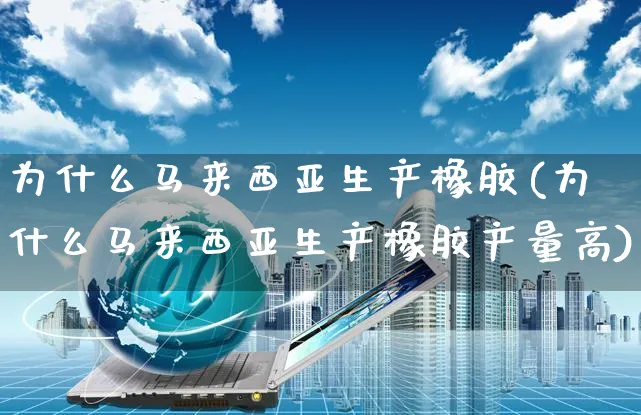 为什么马来西亚生产橡胶(为什么马来西亚生产橡胶产量高)_https://www.czttao.com_抖音小店_第1张