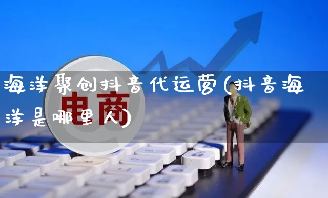 海洋聚创抖音代运营(抖音海洋是哪里人)_https://www.czttao.com_闲鱼电商_第1张