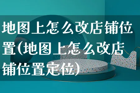 地图上怎么改店铺位置(地图上怎么改店铺位置定位)_https://www.czttao.com_视频/直播带货_第1张