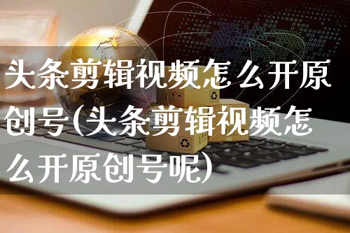 头条剪辑视频怎么开原创号(头条剪辑视频怎么开原创号呢)_https://www.czttao.com_视频/直播带货_第1张