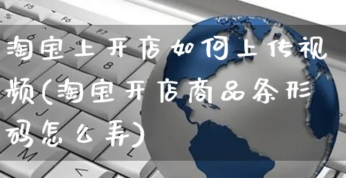 淘宝上开店如何上传视频(淘宝开店商品条形码怎么弄)_https://www.czttao.com_淘宝电商_第1张