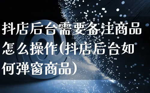 抖店后台需要备注商品怎么操作(抖店后台如何弹窗商品)_https://www.czttao.com_抖音小店_第1张