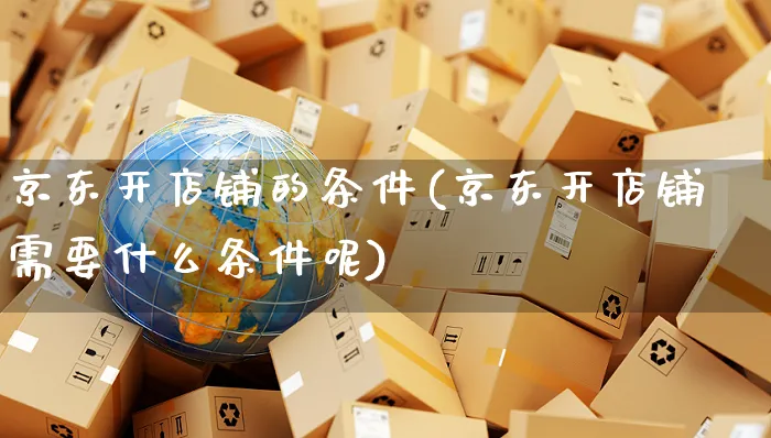 京东开店铺的条件(京东开店铺需要什么条件呢)_https://www.czttao.com_亚马逊电商_第1张