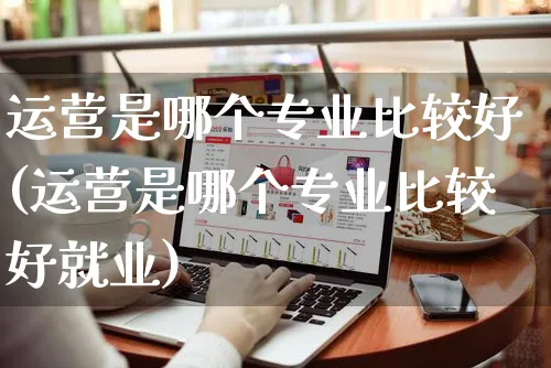 运营是哪个专业比较好(运营是哪个专业比较好就业)_https://www.czttao.com_店铺规则_第1张